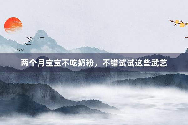两个月宝宝不吃奶粉，不错试试这些武艺